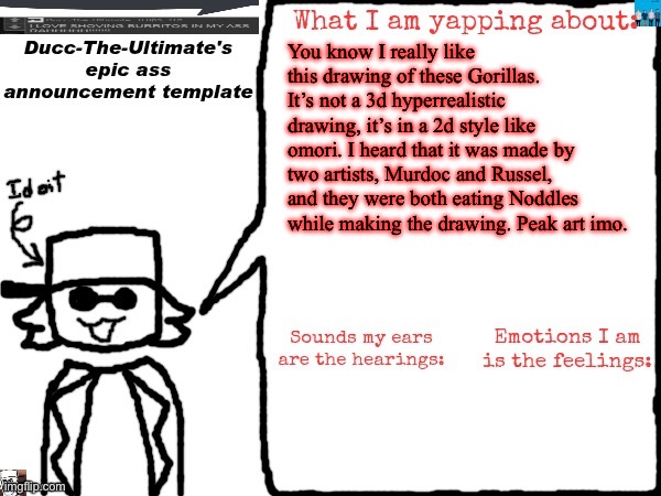 Ducc-The-Ultimate's epic ass announcement template | You know I really like this drawing of these Gorillas. It’s not a 3d hyperrealistic drawing, it’s in a 2d style like omori. I heard that it was made by two artists, Murdoc and Russel, and they were both eating Noddles while making the drawing. Peak art imo. | image tagged in ducc-the-ultimate's epic ass announcement template | made w/ Imgflip meme maker