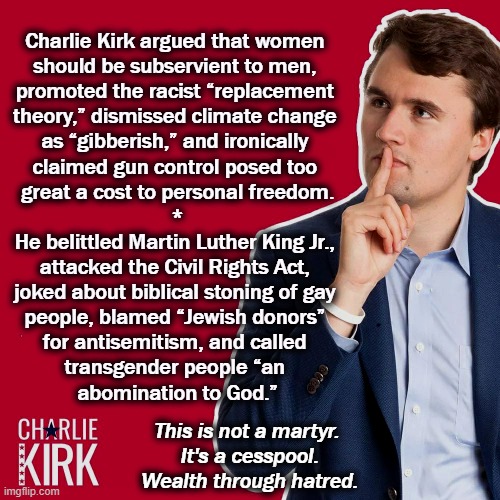 Not a martyr, not a saint. Nobody wanted him shot, only the shooter. Another loner taking advantage of our lax gun laws. | Charlie Kirk argued that women 

should be subservient to men, 
promoted the racist “replacement 
theory,” dismissed climate change 
as “gibberish,” and ironically 
claimed gun control posed too 
great a cost to personal freedom.
*
He belittled Martin Luther King Jr., 
attacked the Civil Rights Act, 
joked about biblical stoning of gay 
people, blamed “Jewish donors” 
for antisemitism, and called 
transgender people “an 
abomination to God.”; This is not a martyr. 
It's a cesspool.
Wealth through hatred. | image tagged in charlie kirk,hatred,bigotry,misogyny,white supremacists | made w/ Imgflip meme maker