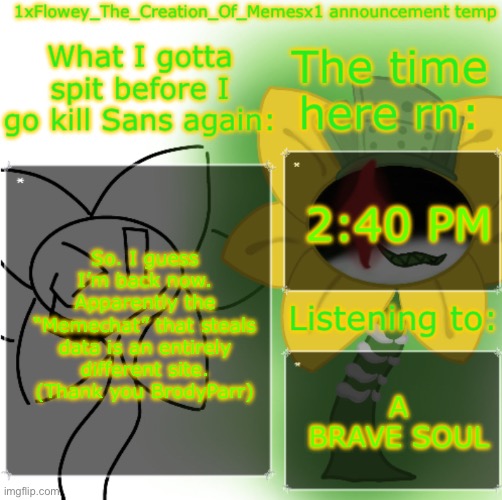 Welp. I lost everything because of a miscommunication. I don’t even want to stay anymore. | 2:40 PM; So. I guess I’m back now. Apparently the “Memechat” that steals data is an entirely different site. (Thank you BrodyParr); A BRAVE SOUL | image tagged in 1xfloweythecreationofmemesx1 announcement template | made w/ Imgflip meme maker