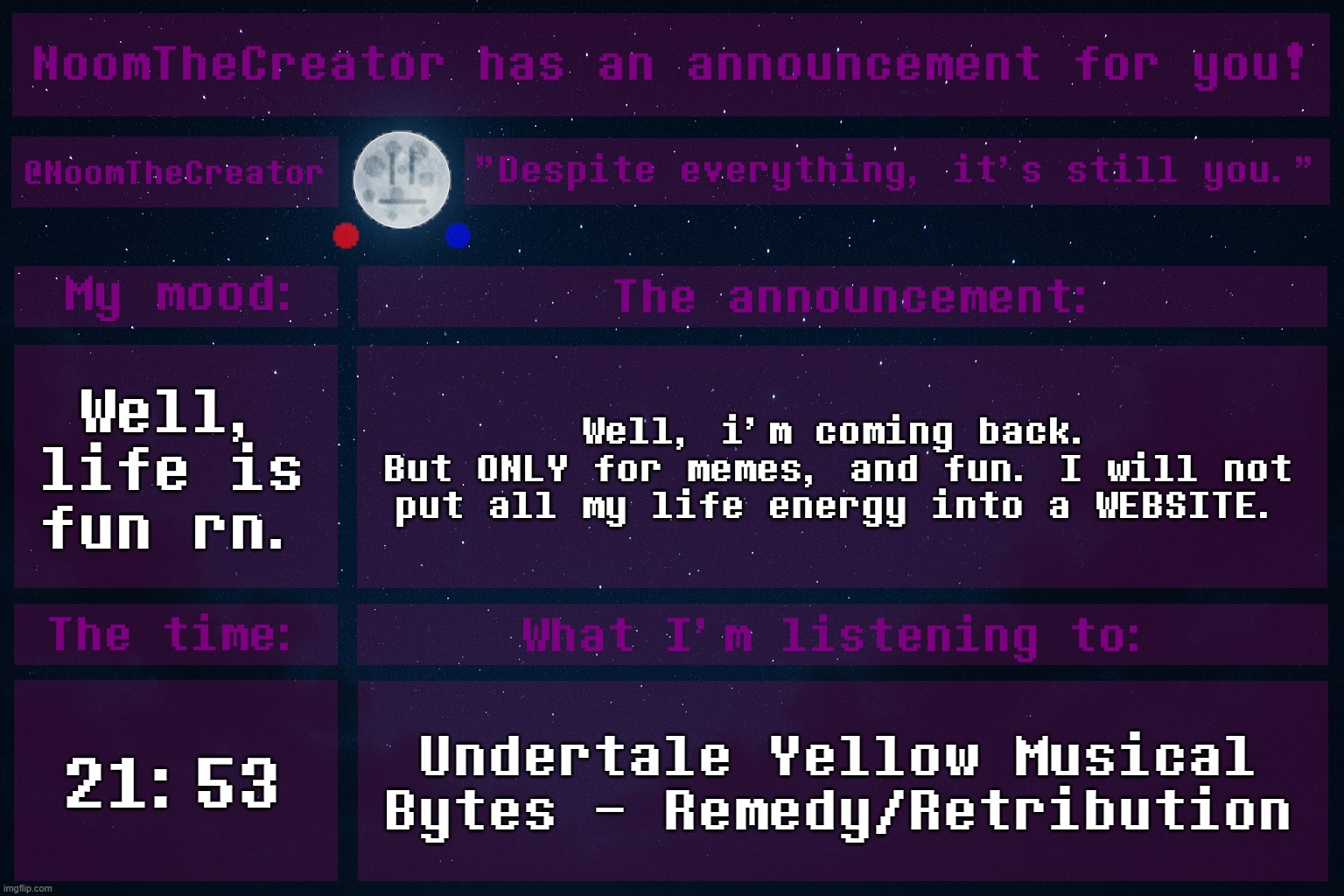 heya. | Well, life is fun rn. Well, i'm coming back.
But ONLY for memes, and fun. I will not put all my life energy into a WEBSITE. 21:53; Undertale Yellow Musical Bytes - Remedy/Retribution | image tagged in noomthecreator announcement temp | made w/ Imgflip meme maker