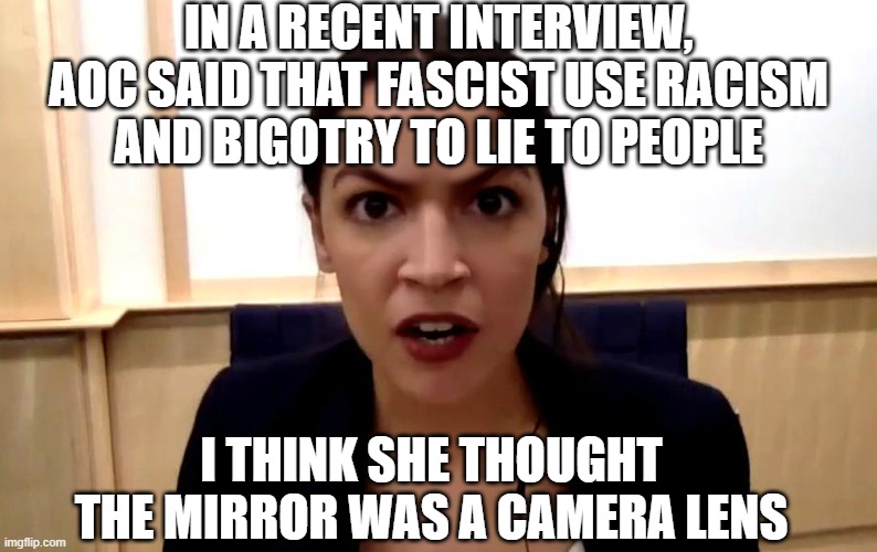 aoc | IN A RECENT INTERVIEW, AOC SAID THAT FASCIST USE RACISM AND BIGOTRY TO LIE TO PEOPLE I THINK SHE THOUGHT THE MIRROR WAS A CAMERA LENS | image tagged in aoc | made w/ Imgflip meme maker