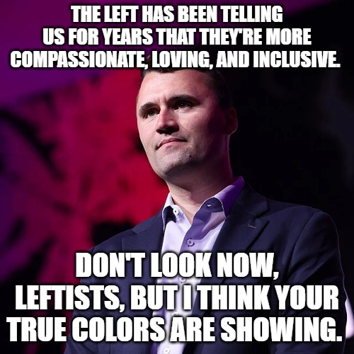 The Left's true colors | THE LEFT HAS BEEN TELLING US FOR YEARS THAT THEY'RE MORE COMPASSIONATE, LOVING, AND INCLUSIVE. DON'T LOOK NOW, LEFTISTS, BUT I THINK YOUR TRUE COLORS ARE SHOWING. | image tagged in charlie kirk,leftists,liberals | made w/ Imgflip meme maker