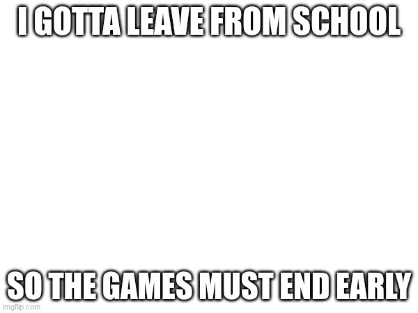 :( | I GOTTA LEAVE FROM SCHOOL; SO THE GAMES MUST END EARLY | made w/ Imgflip meme maker