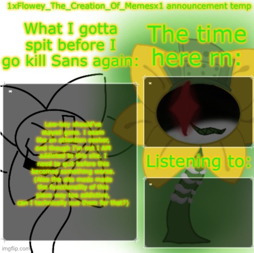 1xFloweyTheCreationOfMemesx1 announcement template | Low-key should’ve stayed gone. I seem like an attention seeker, and though I’m not I AM addicted to this site. I need to quit before this becomes something worse. (Also the site mods made the functionality of this place way too addictive, can I technically sue them for that?) | image tagged in 1xfloweythecreationofmemesx1 announcement template | made w/ Imgflip meme maker