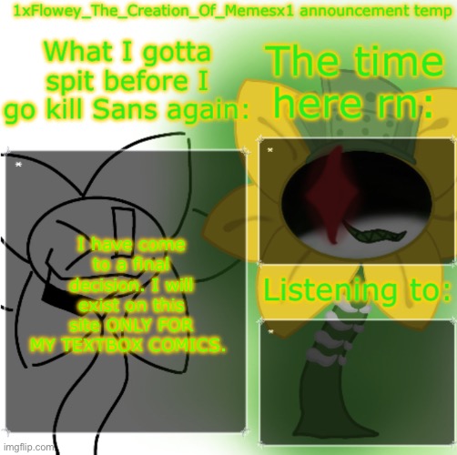 New account will be made tho | I have come to a final decision. I will exist on this site ONLY FOR MY TEXTBOX COMICS. | image tagged in 1xfloweythecreationofmemesx1 announcement template | made w/ Imgflip meme maker