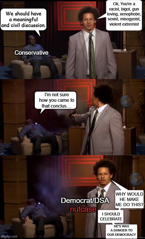 Words use to be violence according to the left. Now it's seems civil debate is worse. | Ok, You're a racist, bigot, gun loving, xenophobe, sexist, misogynist, violent extremist; We should have a meaningful and civil discussion. Conservative; I'm not sure how you came to that conclus.... WHY WOULD HE MAKE ME DO THIS? Democrat/DSA; nutcase; I SHOULD CELEBRATE; HE'S WAS A DANGER TO OUR DEMOCRACY | image tagged in civil debate,charlie kirk,tyler robinson,assassination,liberal vs conservative,brainwashing | made w/ Imgflip meme maker