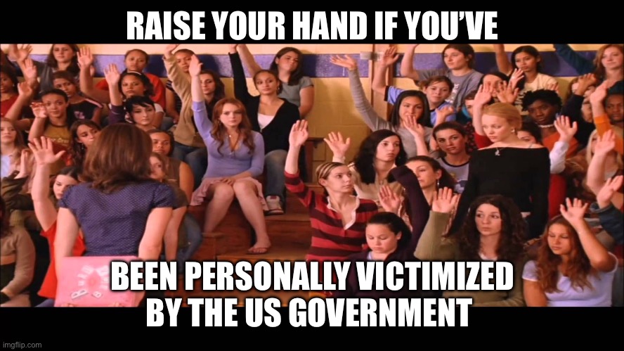Raise Hand Mean Girls | RAISE YOUR HAND IF YOU’VE; BEEN PERSONALLY VICTIMIZED BY THE US GOVERNMENT | image tagged in raise hand mean girls | made w/ Imgflip meme maker