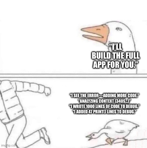 Goose Chase | “I’LL BUILD THE FULL APP FOR YOU.”; “I SEE THE ERROR—ADDING MORE CODE.”
“ANALYZING CONTEXT (340S…)”
“I WROTE 1000 LINES OF CODE TO DEBUG.”
“I ADDED 47 PRINT() LINES TO DEBUG.” | image tagged in goose chase | made w/ Imgflip meme maker