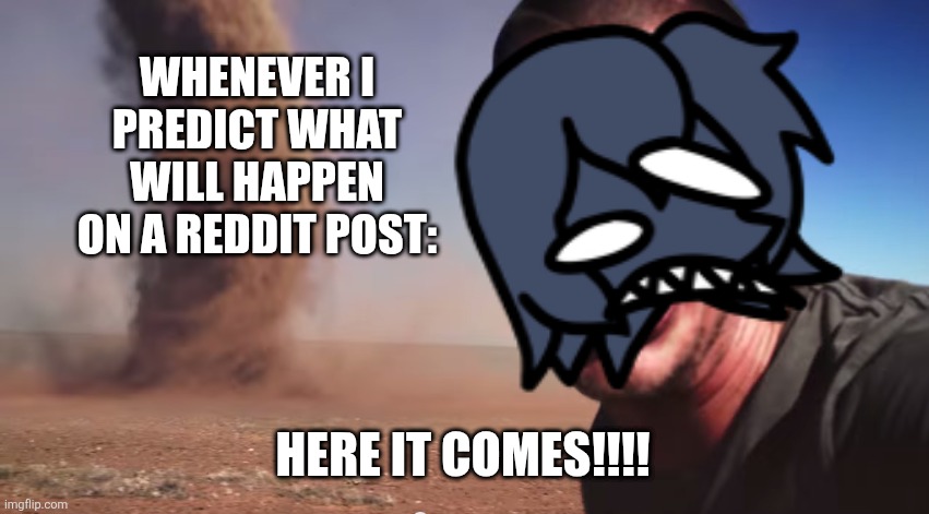 People when they know what will happen on Reddit, espeically me: | WHENEVER I PREDICT WHAT WILL HAPPEN ON A REDDIT POST:; HERE IT COMES!!!! | image tagged in here it comes | made w/ Imgflip meme maker