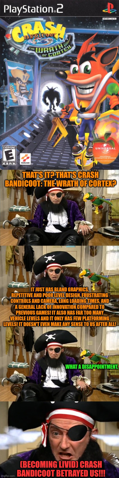 Crash Bandicoot: The Wrath of Cortex in a nutshell | THAT'S IT? THAT'S CRASH BANDICOOT: THE WRATH OF CORTEX? IT JUST HAS BLAND GRAPHICS, REPETITIVE AND POOR LEVEL DESIGN, FRUSTRATING CONTROLS AND CAMERA, LONG LOADING TIMES, AND A GENERAL LACK OF INNOVATION COMPARED TO PREVIOUS GAMES! IT ALSO HAS FAR TOO MANY VEHICLE LEVELS AND IT ONLY HAS FEW PLATFORMING LEVELS! IT DOESN'T EVEN MAKE ANY SENSE TO US AFTER ALL! WHAT A DISAPPOINTMENT. (BECOMING LIVID) CRASH BANDICOOT BETRAYED US!!! | image tagged in spongebob betrayed us,video games,crash bandicoot | made w/ Imgflip meme maker