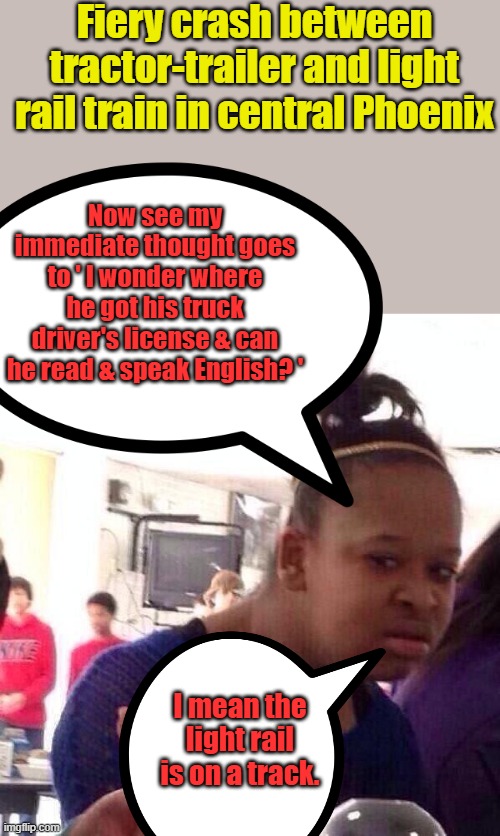 Girls getting smarter every day. Another U turn truck driver, can't read street signs | Fiery crash between tractor-trailer and light rail train in central Phoenix; Now see my immediate thought goes to ' I wonder where he got his truck driver's license & can he read & speak English? '; I mean the light rail is on a track. | image tagged in memes,black girl wat | made w/ Imgflip meme maker