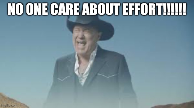 AAAAAAAAAAAAAAAAAAAAAAAAAAA | NO ONE CARE ABOUT EFFORT!!!!!! | image tagged in aaaaaaaaaaaaaaaaaaaaaaaaaaa | made w/ Imgflip meme maker