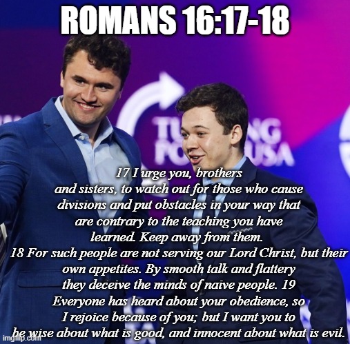 Charlie Kirk Kyle Rittenhouse MAGA Turning Point USA | ROMANS 16:17-18 17 I urge you, brothers and sisters, to watch out for those who cause divisions and put obstacles in your way that are contr | image tagged in charlie kirk kyle rittenhouse maga turning point usa | made w/ Imgflip meme maker