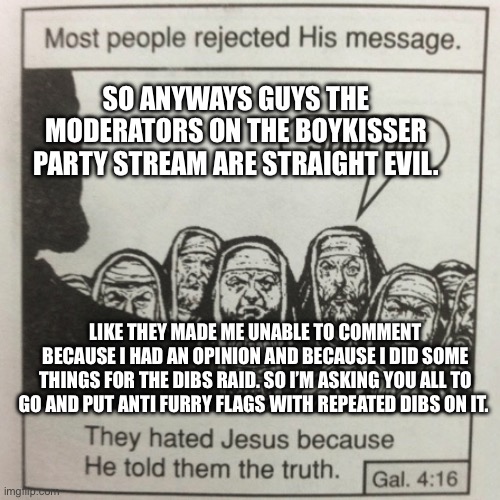 Please avenge me | SO ANYWAYS GUYS THE MODERATORS ON THE BOYKISSER PARTY STREAM ARE STRAIGHT EVIL. LIKE THEY MADE ME UNABLE TO COMMENT BECAUSE I HAD AN OPINION AND BECAUSE I DID SOME THINGS FOR THE DIBS RAID. SO I’M ASKING YOU ALL TO GO AND PUT ANTI FURRY FLAGS WITH REPEATED DIBS ON IT. | image tagged in they hated jesus because he told them the truth,anti furry | made w/ Imgflip meme maker