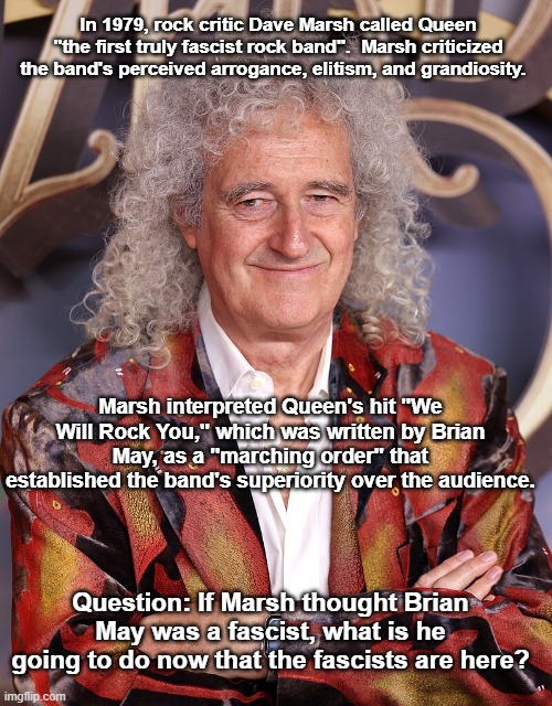 Brian May Queen & Fascism | In 1979, rock critic Dave Marsh called Queen "the first truly fascist rock band".  Marsh criticized the band's perceived arrogance, elitism, and grandiosity. Marsh interpreted Queen's hit "We Will Rock You," which was written by Brian May, as a "marching order" that established the band's superiority over the audience. Question: If Marsh thought Brian May was a fascist, what is he going to do now that the fascists are here? | image tagged in brian may,queen,fascist rock band,dave marsh is a moron | made w/ Imgflip meme maker