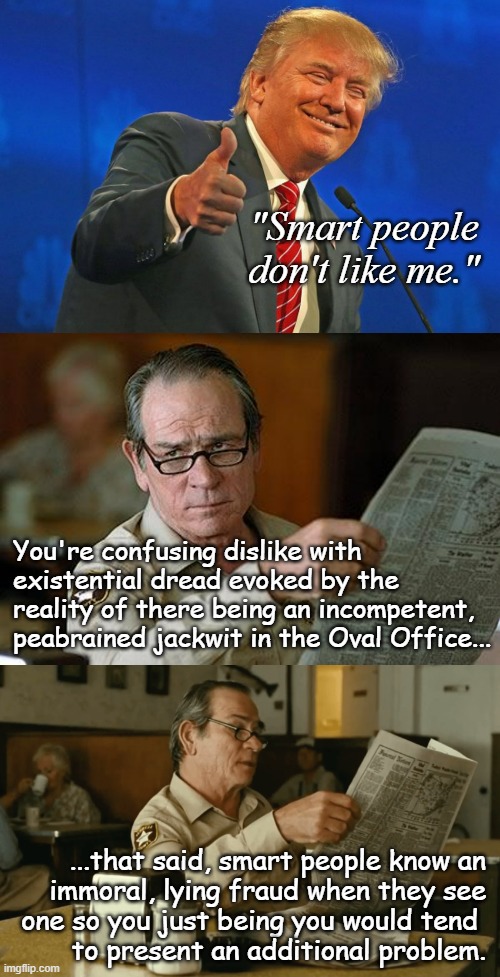 "If you can't be smart *and* also like someone, well... the math maths how it maths." *OR* "His words, not mine." | "Smart people
don't like me."; You're confusing dislike with
existential dread evoked by the
reality of there being an incompetent,
peabrained jackwit in the Oval Office... ...that said, smart people know an
immoral, lying fraud when they see
one so you just being you would tend 
to present an additional problem. | image tagged in oops,saying the quiet part out loud,trump unfit unqualified dangerous,idiot,wannabe,dictator | made w/ Imgflip meme maker