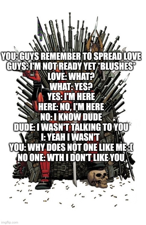 :] | YOU: GUYS REMEMBER TO SPREAD LOVE
GUYS: I'M NOT READY YET *BLUSHES*
LOVE: WHAT?
WHAT: YES?
YES: I'M HERE
HERE: NO, I'M HERE
NO: I KNOW DUDE
DUDE: I WASN'T TALKING TO YOU
I: YEAH I WASN'T 
YOU: WHY DOES NOT ONE LIKE ME :(
NO ONE: WTH I DON'T LIKE YOU | image tagged in deadpool iron throne | made w/ Imgflip meme maker