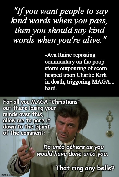 Having sown the wind, it was only natural that Kirk should reap the whirlwind. | "If you want people to say
kind words when you pass,
then you should say kind
words when you're alive."; -Ava Raine reposting 
commentary on the poop-
storm outpouring of scorn
heaped upon Charlie Kirk
in death, triggering MAGA...
hard. For all you MAGA "Christians"
out there losing your
minds over this,
allow me to pare it
down to the Spirit
of the comment:; Do unto others as you would have done unto you. That ring any bells? | image tagged in short black template,columbo | made w/ Imgflip meme maker