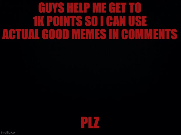 Black background | GUYS HELP ME GET TO 1K POINTS SO I CAN USE ACTUAL GOOD MEMES IN COMMENTS; PLZ | image tagged in black background | made w/ Imgflip meme maker