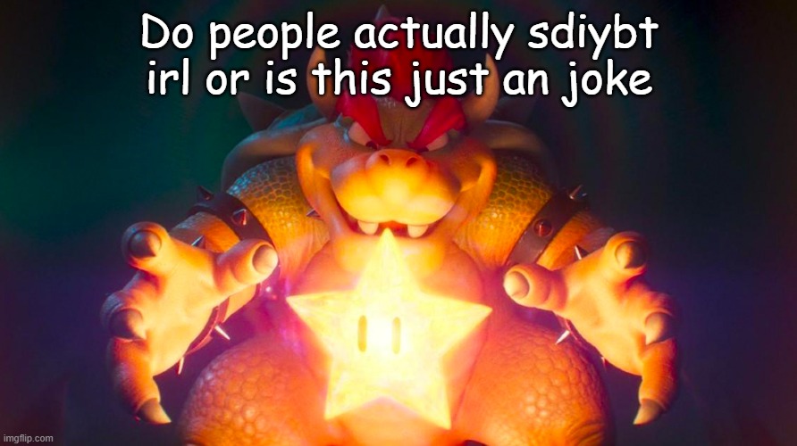Bowser | Do people actually sdiybt irl or is this just an joke | image tagged in bowser | made w/ Imgflip meme maker