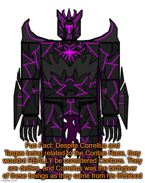melm | Fun Fact: Despite Correllus and Targos being related to the Coritan Race, they wouldnt REALLY be considered Coritans. They are deities, and Correllus was the birthgiver of these beings as they came from his lifeblood | image tagged in targos | made w/ Imgflip meme maker