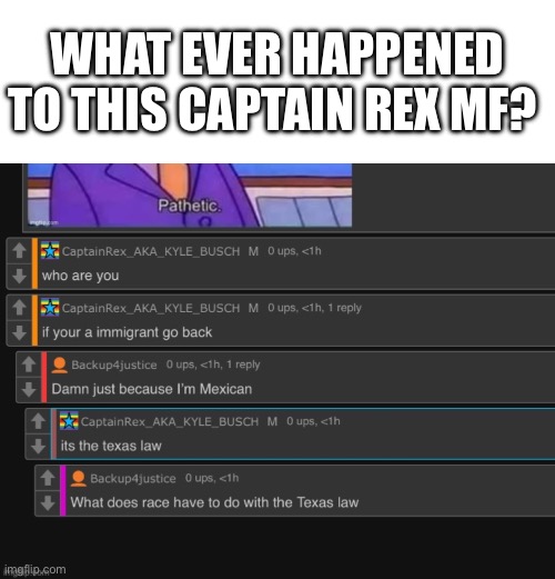 I was ragebating this dude for like two months straight | WHAT EVER HAPPENED TO THIS CAPTAIN REX MF? | image tagged in memes,blank transparent square | made w/ Imgflip meme maker