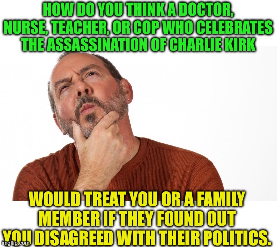 You should never know your doctors politics and he shouldn’t know yours | HOW DO YOU THINK A DOCTOR, NURSE, TEACHER, OR COP WHO CELEBRATES THE ASSASSINATION OF CHARLIE KIRK; WOULD TREAT YOU OR A FAMILY MEMBER IF THEY FOUND OUT YOU DISAGREED WITH THEIR POLITICS. | image tagged in hmmm,f the left,evil vs good not d vs r,think about it | made w/ Imgflip meme maker