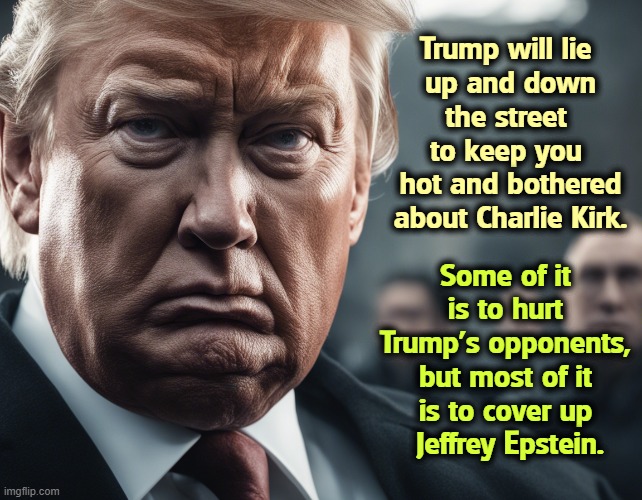 Manufactured outrage. Getting upset on cue. | Trump will lie 
up and down the street 
to keep you 
hot and bothered about Charlie Kirk. Some of it 
is to hurt 
Trump's opponents, 
but most of it 
is to cover up 
Jeffrey Epstein. | image tagged in trump,liar,charlie kirk,cover up,jeffrey epstein,ghislaine maxwell | made w/ Imgflip meme maker
