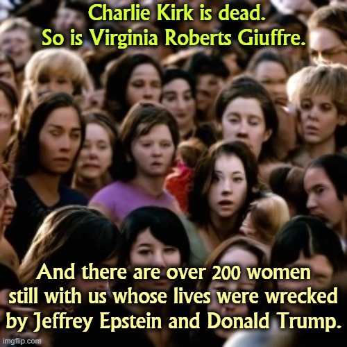 Charlie Kirk is dead.
So is Virginia Roberts Giuffre. And there are over 200 women still with us whose lives were wrecked by Jeffrey Epstein and Donald Trump. | image tagged in trump,charlie kirk,jeffrey epstein,suicide,youth,underage | made w/ Imgflip meme maker