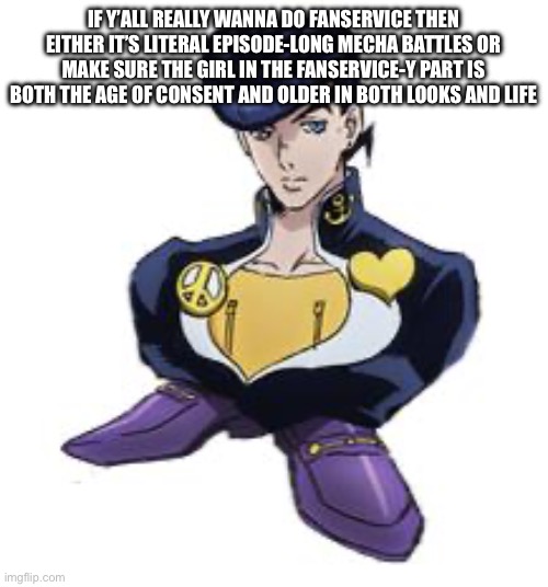 Y’all I don’t think the US gov would approve of the h word involving teenagers under 18 years old | IF Y’ALL REALLY WANNA DO FANSERVICE THEN EITHER IT’S LITERAL EPISODE-LONG MECHA BATTLES OR MAKE SURE THE GIRL IN THE FANSERVICE-Y PART IS BOTH THE AGE OF CONSENT AND OLDER IN BOTH LOOKS AND LIFE | image tagged in shoesuke | made w/ Imgflip meme maker
