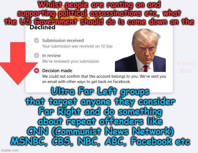 Is the Government going to do something about the Ultra Far Left that target the Right? | Whilst people are ranting on and supporting political assassinations etc, what the US Government should do is come down on the; Ultra Far Left groups that target anyone they consider Far Right and do something about repeat offenders like CNN (Communist News Network) MSNBC, CBS, NBC, ABC, Facebook etc; Yarra Man | image tagged in facebook cnn msnbc nbc,abc bbc guardian,kin punishment china russia north korea,communist,dmocrats greens teals | made w/ Imgflip meme maker