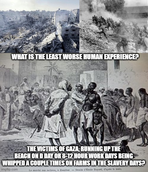 Gaza, D day , or 8-12 hour work days as slaves? | WHAT IS THE LEAST WORSE HUMAN EXPERIENCE? THE VICTIMS OF GAZA, RUNNING UP THE BEACH ON D DAY OR 8-12 HOUR WORK DAYS BEING WHIPPED A COUPLE TIMES ON FARMS IN THE SLAVERY DAYS? | image tagged in gaza,palestine,d day,slavery,america | made w/ Imgflip meme maker