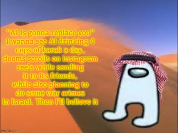 ArabMogus low effort announce temp | “AI is gonna replace you”

I wanna see AI drinking 4 cups of karak a day, dooms scrolls on instagram reels while sending it to its friends, while also planning to do some war crimes in Israel. Then I’ll believe it | image tagged in arabmogus low effort announce temp | made w/ Imgflip meme maker