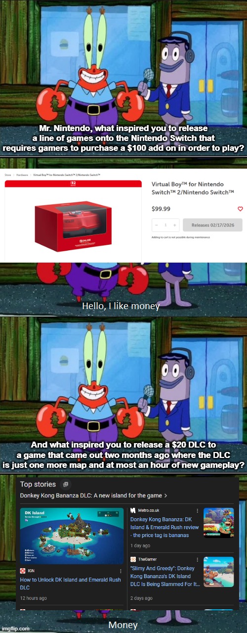 My response to the Nintendo Direct | Mr. Nintendo, what inspired you to release a line of games onto the Nintendo Switch that requires gamers to purchase a $100 add on in order to play? And what inspired you to release a $20 DLC to a game that came out two months ago where the DLC is just one more map and at most an hour of new gameplay? | image tagged in mr krabs money extended | made w/ Imgflip meme maker