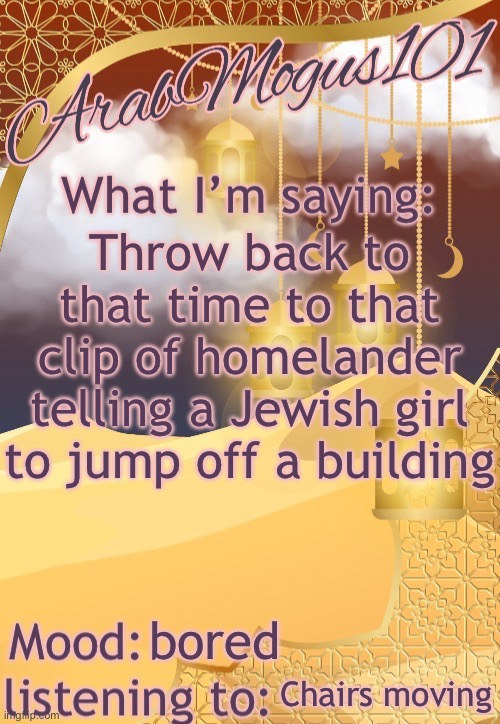 ArabMogus101 temp (thanks disco) | Throw back to that time to that clip of homelander telling a Jewish girl to jump off a building; bored; Chairs moving | image tagged in arabmogus101 temp thanks disco | made w/ Imgflip meme maker