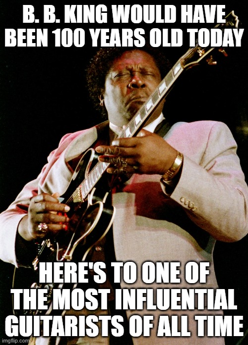 B. B. KING WOULD HAVE BEEN 100 YEARS OLD TODAY; HERE'S TO ONE OF THE MOST INFLUENTIAL GUITARISTS OF ALL TIME | image tagged in bb king,birthday,100,blues,rip | made w/ Imgflip meme maker