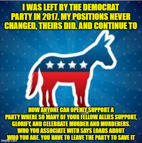 Leave the left to save it! and Democracy. Walk Away | I WAS LEFT BY THE DEMOCRAT PARTY IN 2017. MY POSITIONS NEVER CHANGED, THEIRS DID. AND CONTINUE TO; HOW ANYONE CAN OPENLY SUPPORT A PARTY WHERE SO MANY OF YOUR FELLOW ALLIES SUPPORT, GLORIFY, AND CELEBRATE MURDER AND MURDERERS. WHO YOU ASSOCIATE WITH SAYS LOADS ABOUT WHO YOU ARE. YOU HAVE TO LEAVE THE PARTY TO SAVE IT | image tagged in dnc,evil,cult,brainwashing,murder,just walk away | made w/ Imgflip meme maker