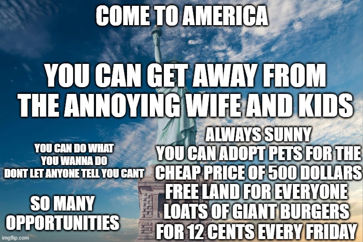COME TO AMERICA; YOU CAN GET AWAY FROM THE ANNOYING WIFE AND KIDS; ALWAYS SUNNY
YOU CAN ADOPT PETS FOR THE CHEAP PRICE OF 500 DOLLARS; YOU CAN DO WHAT YOU WANNA DO
DONT LET ANYONE TELL YOU CANT; FREE LAND FOR EVERYONE
LOATS OF GIANT BURGERS FOR 12 CENTS EVERY FRIDAY; SO MANY OPPORTUNITIES | image tagged in come on | made w/ Imgflip meme maker