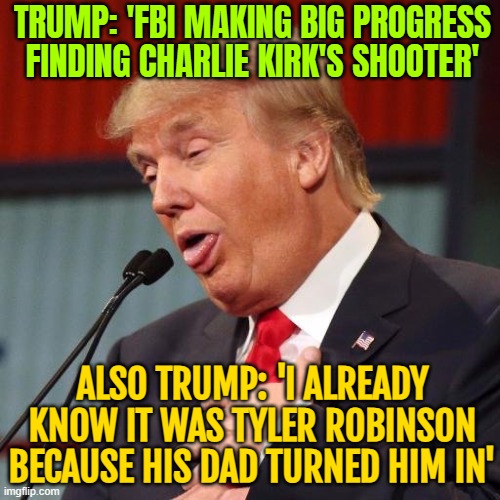 ALSO TRUMP: 'I ALREADY KNOW IT WAS TYLER ROBINSON BECAUSE HIS DAD TURNED HIM IN' | TRUMP: 'FBI MAKING BIG PROGRESS FINDING CHARLIE KIRK'S SHOOTER'; ALSO TRUMP: 'I ALREADY KNOW IT WAS TYLER ROBINSON BECAUSE HIS DAD TURNED HIM IN' | image tagged in trump derp,donald trump,fbi,assassination,murder,donald trump the clown | made w/ Imgflip meme maker