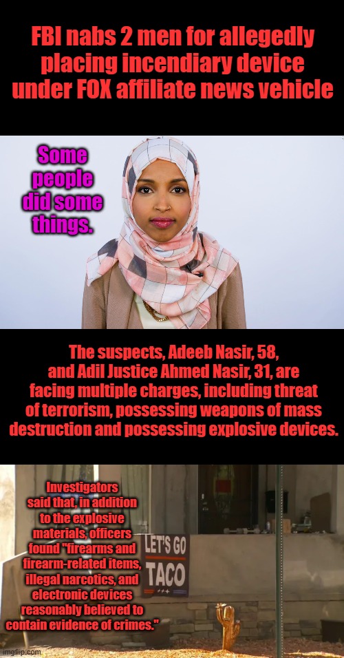 The Evil in America will continue to grow as long as immigration continues | FBI nabs 2 men for allegedly placing incendiary device under FOX affiliate news vehicle; Some people did some things. The suspects, Adeeb Nasir, 58, and Adil Justice Ahmed Nasir, 31, are facing multiple charges, including threat of terrorism, possessing weapons of mass destruction and possessing explosive devices. Investigators said that, in addition to the explosive materials, officers found "firearms and firearm-related items, illegal narcotics, and electronic devices reasonably believed to contain evidence of crimes." | image tagged in ilhan omar | made w/ Imgflip meme maker