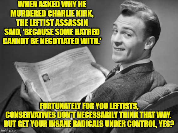 Just 'common sense' leftists.  Look up the term. | WHEN ASKED WHY HE MURDERED CHARLIE KIRK, THE LEFTIST ASSASSIN SAID, 'BECAUSE SOME HATRED CANNOT BE NEGOTIATED WITH.'; FORTUNATELY FOR YOU LEFTISTS, CONSERVATIVES DON'T NECESSARILY THINK THAT WAY.  BUT GET YOUR INSANE RADICALS UNDER CONTROL, YES? | image tagged in 50's newspaper | made w/ Imgflip meme maker
