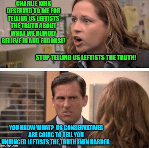You leftists had better jam your fingers into your ears even deeper. | CHARLIE KIRK DESERVED TO DIE FOR TELLING US LEFTISTS THE TRUTH ABOUT WHAT WE BLINDLY BELIEVE IN AND ENDORSE! STOP TELLING US LEFTISTS THE TRUTH! YOU KNOW WHAT?  US CONSERVATIVES ARE GOING TO TELL YOU UNHINGED LEFTISTS THE TRUTH EVEN HARDER. | image tagged in the office start dating her even harder | made w/ Imgflip meme maker