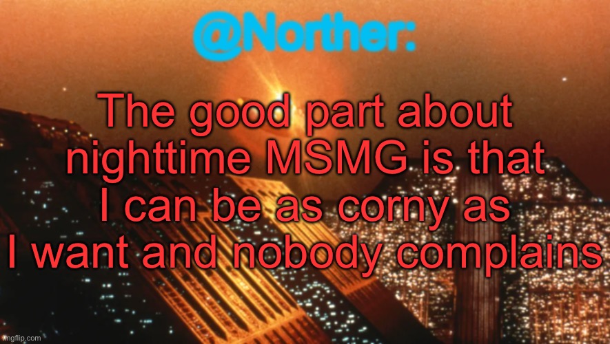 Norther announcement temp V1 (reworked) | The good part about nighttime MSMG is that I can be as corny as I want and nobody complains | image tagged in norther announcement temp v1 reworked | made w/ Imgflip meme maker