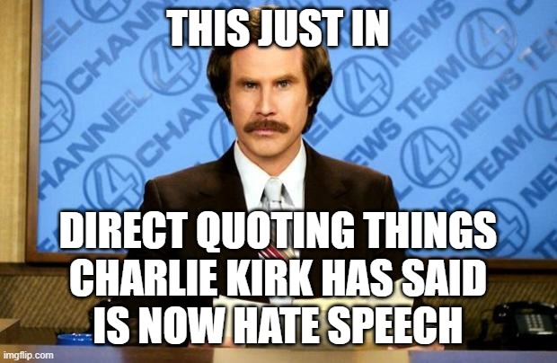 It was a disgusting assassination but I don't have to like the things he stood for. | THIS JUST IN; DIRECT QUOTING THINGS
CHARLIE KIRK HAS SAID
IS NOW HATE SPEECH | image tagged in breaking news,memes,charlie kirk,hate speech,condolences | made w/ Imgflip meme maker