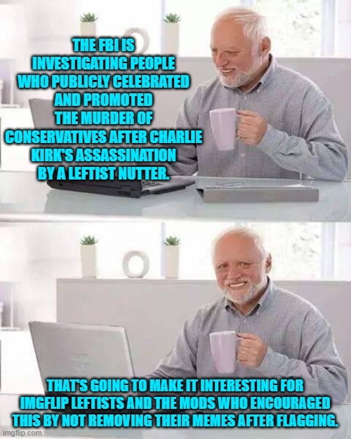 Oops, eh leftists? | THE FBI IS INVESTIGATING PEOPLE WHO PUBLICLY CELEBRATED AND PROMOTED THE MURDER OF CONSERVATIVES AFTER CHARLIE KIRK'S ASSASSINATION BY A LEFTIST NUTTER. THAT'S GOING TO MAKE IT INTERESTING FOR IMGFLIP LEFTISTS AND THE MODS WHO ENCOURAGED THIS BY NOT REMOVING THEIR MEMES AFTER FLAGGING. | image tagged in hide the pain harold | made w/ Imgflip meme maker