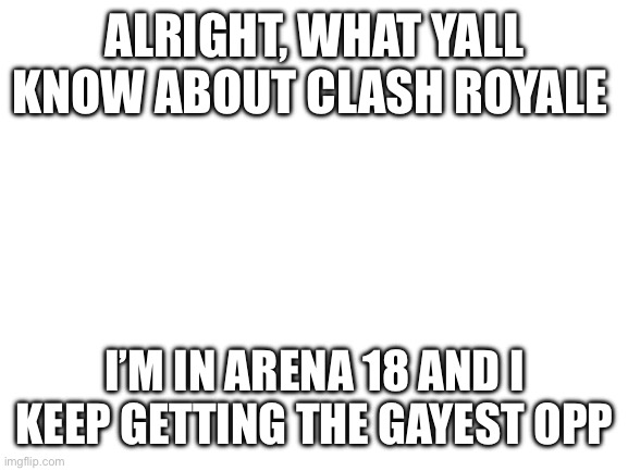 Blank White Template | ALRIGHT, WHAT YALL KNOW ABOUT CLASH ROYALE; I’M IN ARENA 18 AND I KEEP GETTING THE GAYEST OPPONENTS | image tagged in blank white template | made w/ Imgflip meme maker