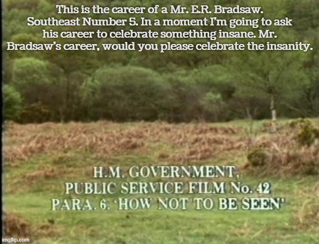 Monty Python: How Not to Be Seen | This is the career of a Mr. E.R. Bradsaw. Southeast Number 5. In a moment I'm going to ask his career to celebrate something insane. Mr. Bradsaw's career, would you please celebrate the insanity. | image tagged in monty python,how not to be seen | made w/ Imgflip meme maker