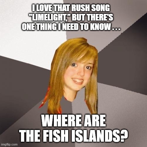 Musically Oblivious 8th Grader Rush Limelight | I LOVE THAT RUSH SONG "LIMELIGHT," BUT THERE'S ONE THING I NEED TO KNOW . . . WHERE ARE THE FISH ISLANDS? | image tagged in musically oblivious 8th grader,rush,limelight,living in a fisheye lens,living in the fish islands | made w/ Imgflip meme maker