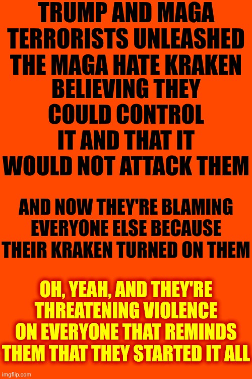 Don't Forget The Majority Of Americans Don't Live In Maga's Alternative Reality And We Warned You This Could Happen | TRUMP AND MAGA TERRORISTS UNLEASHED THE MAGA HATE KRAKEN; BELIEVING THEY COULD CONTROL IT AND THAT IT WOULD NOT ATTACK THEM; AND NOW THEY'RE BLAMING EVERYONE ELSE BECAUSE THEIR KRAKEN TURNED ON THEM; OH, YEAH, AND THEY'RE THREATENING VIOLENCE ON EVERYONE THAT REMINDS THEM THAT THEY STARTED IT ALL | image tagged in memes,maga,nazis,maga hate,violence begets violence,wake up | made w/ Imgflip meme maker