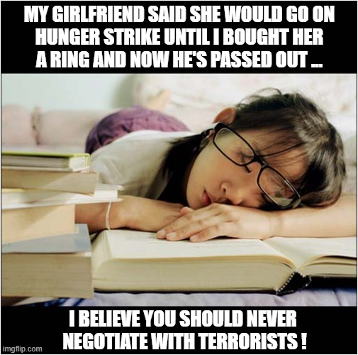Is This A Test Of Our Relationship ? | MY GIRLFRIEND SAID SHE WOULD GO ON
HUNGER STRIKE UNTIL I BOUGHT HER
A RING AND NOW HE'S PASSED OUT ... I BELIEVE YOU SHOULD NEVER
 NEGOTIATE WITH TERRORISTS ! | image tagged in relationships,hunger strike,non negotiable,terrorist,dark humour | made w/ Imgflip meme maker